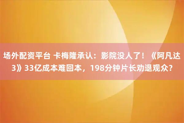 场外配资平台 卡梅隆承认：影院没人了！《阿凡达3》33亿成本难回本，198分钟片长劝退观众？