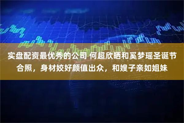 实盘配资最优秀的公司 何超欣晒和奚梦瑶圣诞节合照，身材姣好颜值出众，和嫂子亲如姐妹