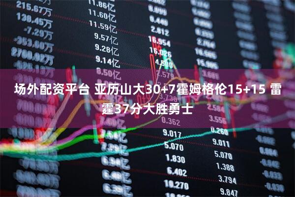 场外配资平台 亚历山大30+7霍姆格伦15+15 雷霆37分大胜勇士