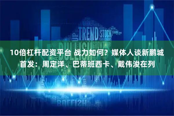 10倍杠杆配资平台 战力如何？媒体人谈新鹏城首发：周定洋、巴蒂班西卡、戴伟浚在列