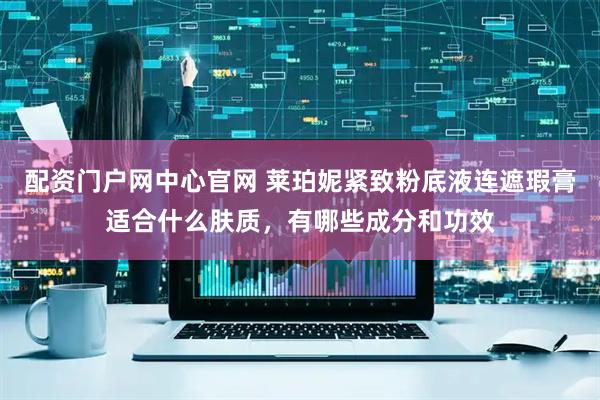 配资门户网中心官网 莱珀妮紧致粉底液连遮瑕膏适合什么肤质，有哪些成分和功效
