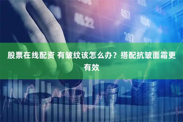 股票在线配资 有皱纹该怎么办？搭配抗皱面霜更有效