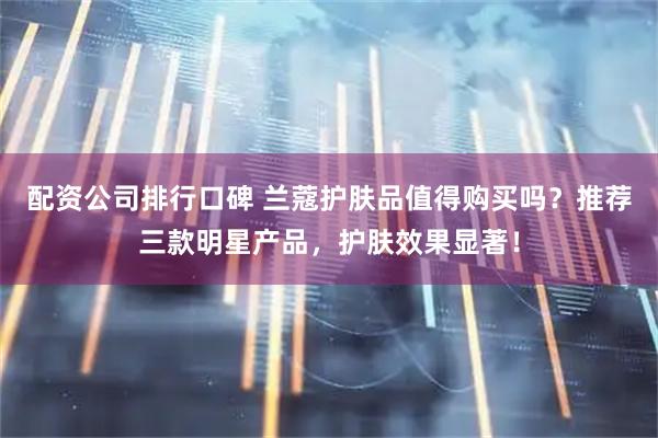 配资公司排行口碑 兰蔻护肤品值得购买吗？推荐三款明星产品，护肤效果显著！