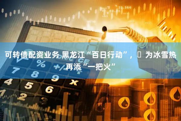 可转债配资业务 黑龙江“百日行动”，​为冰雪热再添“一把火”