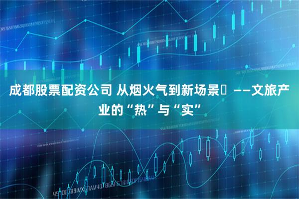成都股票配资公司 从烟火气到新场景​——文旅产业的“热”与“实”