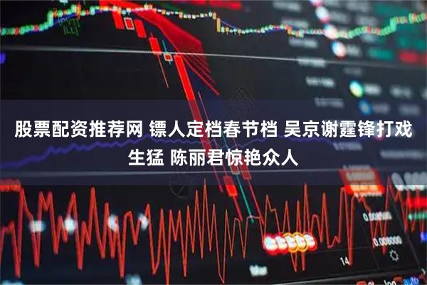 股票配资推荐网 镖人定档春节档 吴京谢霆锋打戏生猛 陈丽君惊艳众人