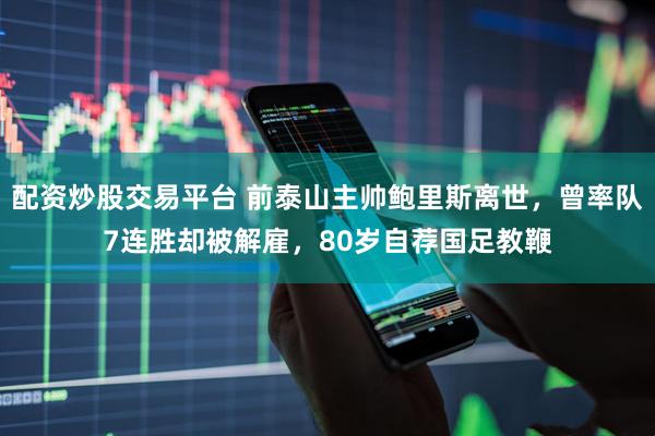 配资炒股交易平台 前泰山主帅鲍里斯离世，曾率队7连胜却被解雇，80岁自荐国足教鞭