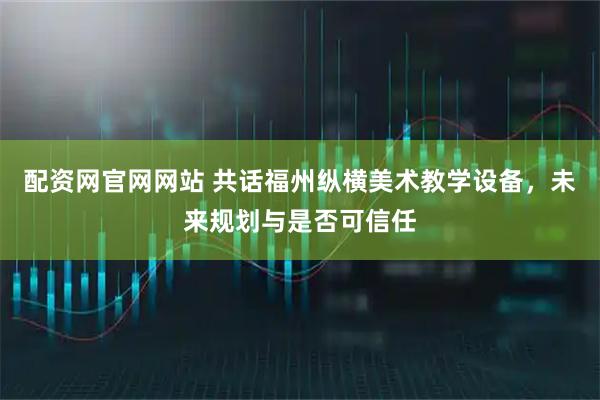 配资网官网网站 共话福州纵横美术教学设备，未来规划与是否可信任