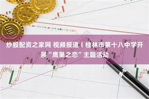 炒股配资之家网 视频报道丨桂林市第十八中学开展“鹰巢之恋”主题活动