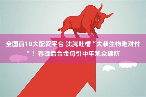 全国前10大配资平台 沈腾吐槽“大叔生物难对付”！春晚后台金句引中年观众破防