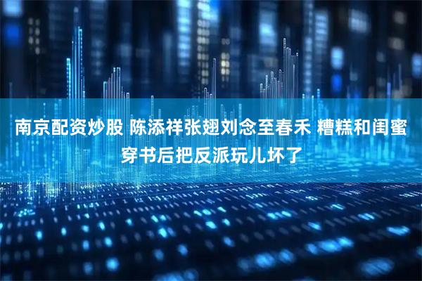 南京配资炒股 陈添祥张翅刘念至春禾 糟糕和闺蜜穿书后把反派玩儿坏了