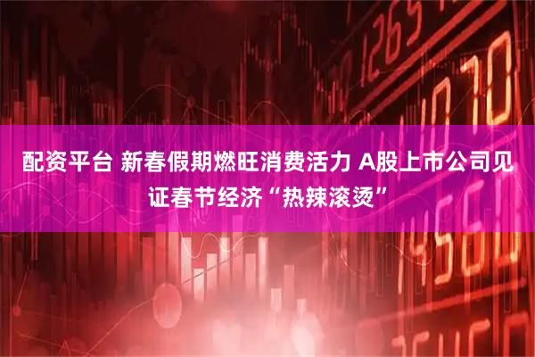 配资平台 新春假期燃旺消费活力 A股上市公司见证春节经济“热辣滚烫”
