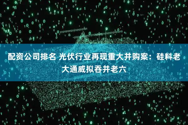 配资公司排名 光伏行业再现重大并购案:硅料老大通威拟吞并老六