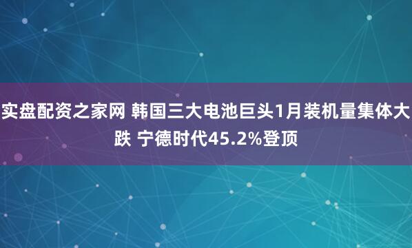 实盘配资之家网 韩国三大电池巨头1月装机量集体大跌 宁德时代45.2%登顶