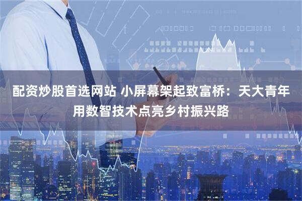 配资炒股首选网站 小屏幕架起致富桥:天大青年用数智技术点亮乡村振兴路