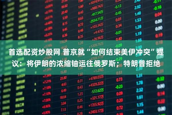首选配资炒股网 普京就“如何结束美伊冲突”提议:将伊朗的浓缩铀运往俄罗斯;特朗普拒绝