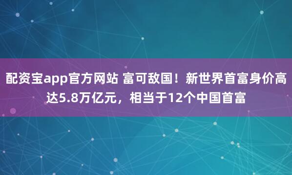 配资宝app官方网站 富可敌国!新世界首富身价高达5.8万亿元,相当于12个中国首富