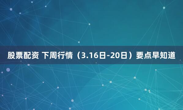 股票配资 下周行情(3.16日-20日)要点早知道
