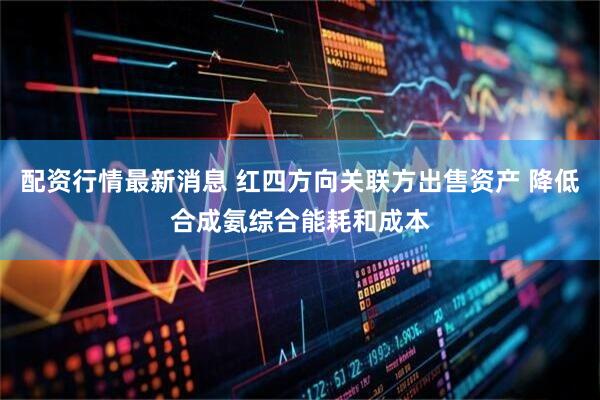 配资行情最新消息 红四方向关联方出售资产 降低合成氨综合能耗和成本
