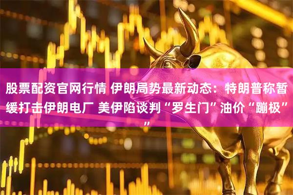 股票配资官网行情 伊朗局势最新动态:特朗普称暂缓打击伊朗电厂 美伊陷谈判“罗生门”油价“蹦极”