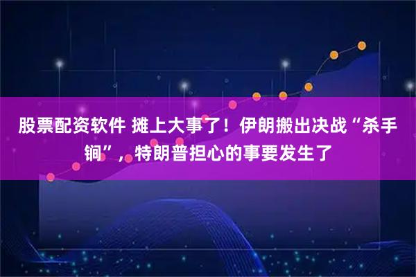 股票配资软件 摊上大事了！伊朗搬出决战“杀手锏”，特朗普担心的事要发生了