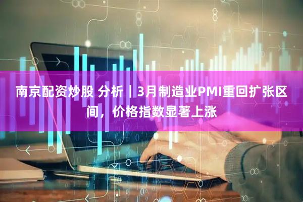 南京配资炒股 分析|3月制造业PMI重回扩张区间,价格指数显著上涨