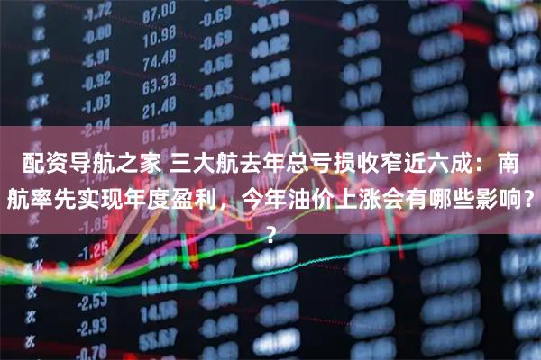 配资导航之家 三大航去年总亏损收窄近六成:南航率先实现年度盈利,今年油价上涨会有哪些影响?