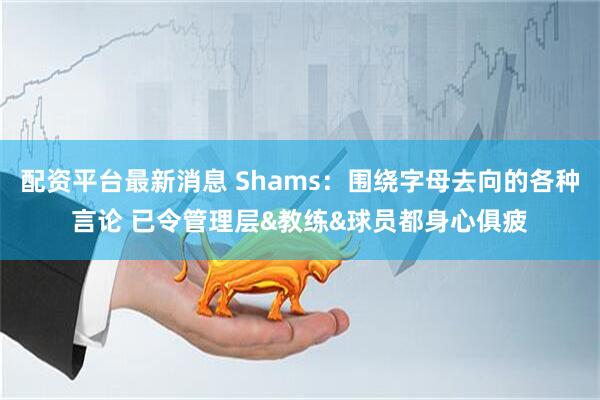 配资平台最新消息 Shams：围绕字母去向的各种言论 已令管理层&教练&球员都身心俱疲