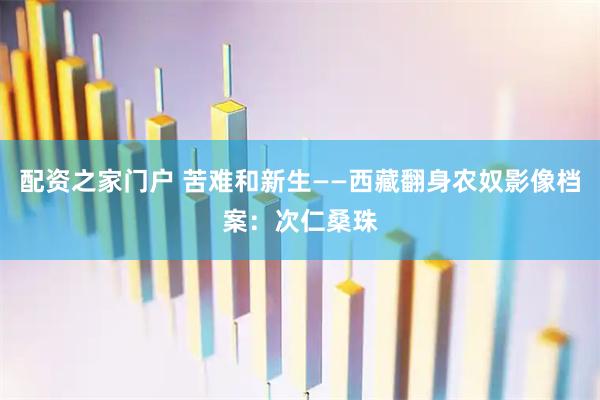 配资之家门户 苦难和新生——西藏翻身农奴影像档案:次仁桑珠