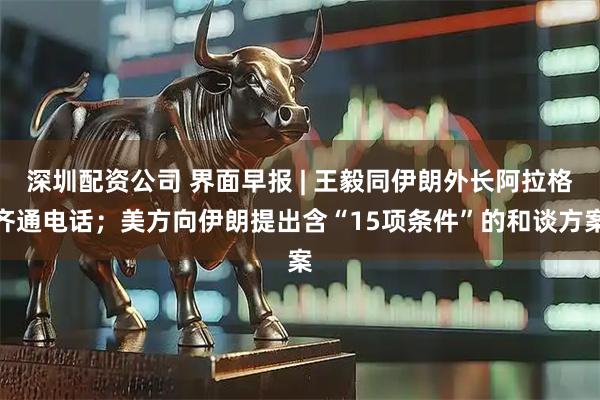 深圳配资公司 界面早报 | 王毅同伊朗外长阿拉格齐通电话;美方向伊朗提出含“15项条件”的和谈方案