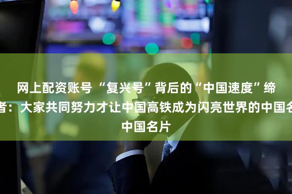 网上配资账号 “复兴号”背后的“中国速度”缔造者:大家共同努力才让中国高铁成为闪亮世界的中国名片