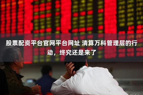 股票配资平台官网平台网址 清算万科管理层的行动,终究还是来了