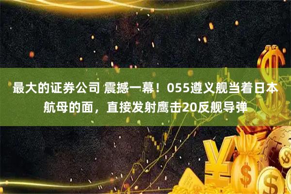 最大的证券公司 震撼一幕!055遵义舰当着日本航母的面,直接发射鹰击20反舰导弹