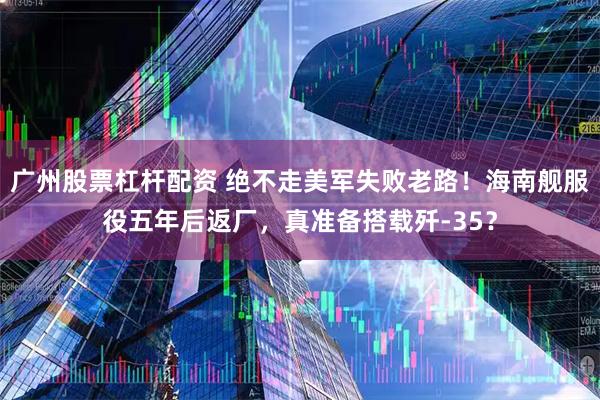 广州股票杠杆配资 绝不走美军失败老路!海南舰服役五年后返厂,真准备搭载歼-35?