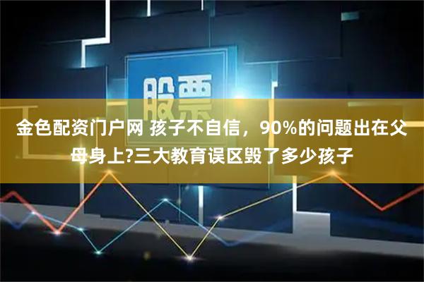 金色配资门户网 孩子不自信,90%的问题出在父母身上?三大教育误区毁了多少孩子