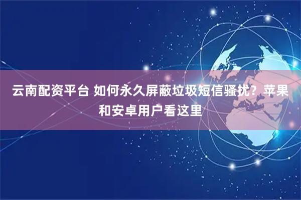 云南配资平台 如何永久屏蔽垃圾短信骚扰?苹果和安卓用户看这里
