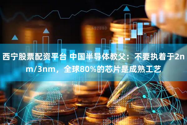 西宁股票配资平台 中国半导体教父:不要执着于2nm/3nm,全球80%的芯片是成熟工艺