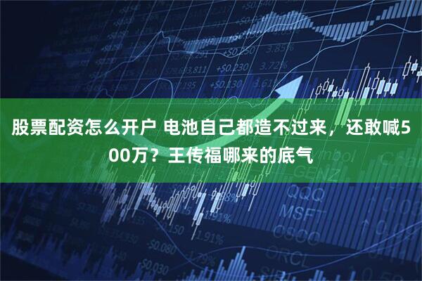 股票配资怎么开户 电池自己都造不过来,还敢喊500万?王传福哪来的底气