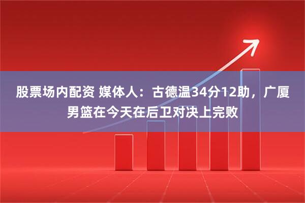 股票场内配资 媒体人：古德温34分12助，广厦男篮在今天在后卫对决上完败