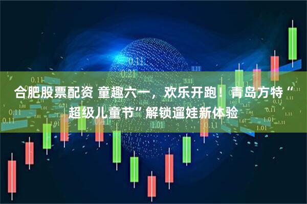 合肥股票配资 童趣六一,欢乐开跑!青岛方特“超级儿童节”解锁遛娃新体验