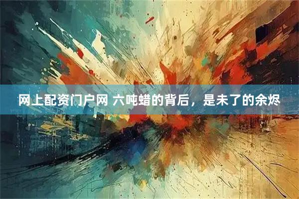 网上配资门户网 六吨蜡的背后,是未了的余烬