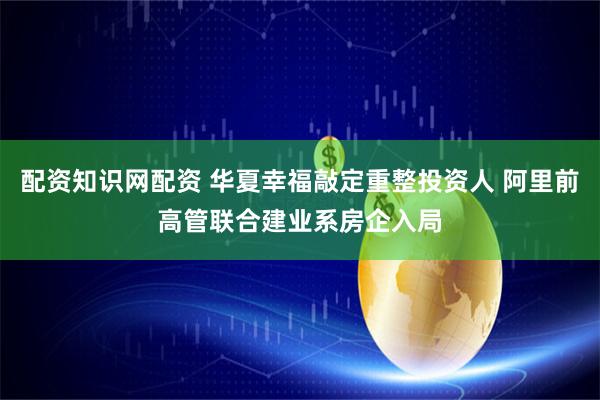 配资知识网配资 华夏幸福敲定重整投资人 阿里前高管联合建业系房企入局