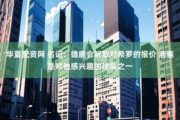 华夏配资网 名记：雄鹿会听取对希罗的报价 活塞是对他感兴趣的球队之一