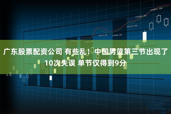 广东股票配资公司 有些乱！中国男篮第三节出现了10次失误 单节仅得到9分
