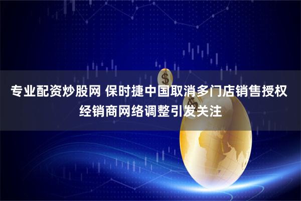 专业配资炒股网 保时捷中国取消多门店销售授权 经销商网络调整引发关注