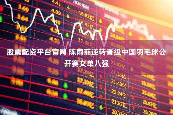 股票配资平台官网 陈雨菲逆转晋级中国羽毛球公开赛女单八强